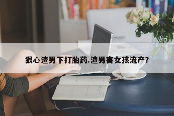米非米索微信狠心渣男下打胎药.渣男害女孩流产？