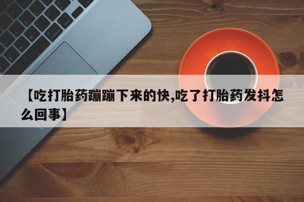 米非米索微信【吃打胎药蹦蹦下来的快,吃了打胎药发抖怎么回事】