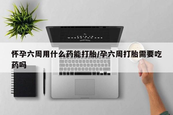 米非米索微信怀孕六周用什么药能打胎/孕六周打胎需要吃药吗