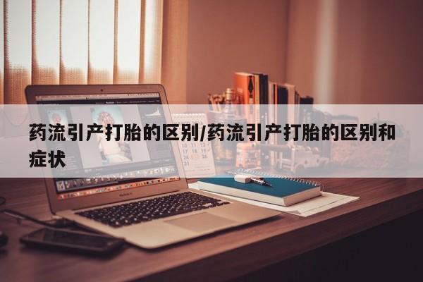 米非米索微信药流引产打胎的区别/药流引产打胎的区别和症状