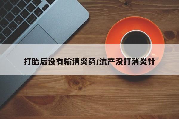 米非米索微信打胎后没有输消炎药/流产没打消炎针
