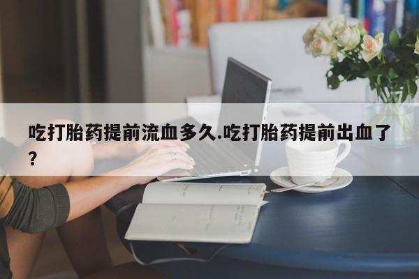 米非米索微信吃打胎药提前流血多久.吃打胎药提前出血了？