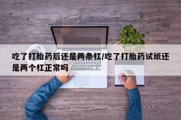 米非米索微信吃了打胎药后还是两条杠/吃了打胎药试纸还是两个杠正常吗