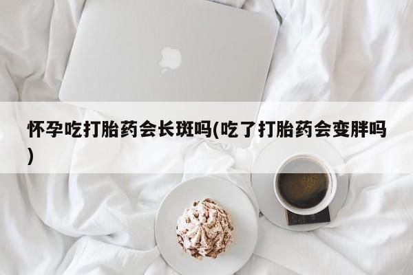 米非米索微信怀孕吃打胎药会长斑吗(吃了打胎药会变胖吗)