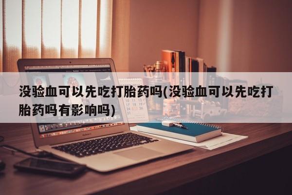 米非米索微信没验血可以先吃打胎药吗(没验血可以先吃打胎药吗有影响吗)