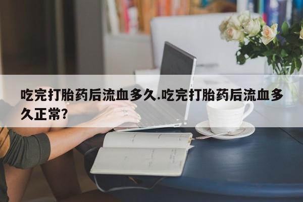 米非米索微信吃完打胎药后流血多久.吃完打胎药后流血多久正常?