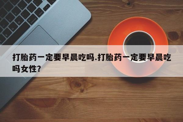 米非米索微信打胎药一定要早晨吃吗.打胎药一定要早晨吃吗女性？