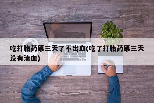 米非米索微信吃打胎药第三天了不出血(吃了打胎药第三天没有流血)