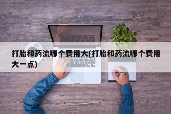 米非米索微信打胎和药流哪个费用大(打胎和药流哪个费用大一点)