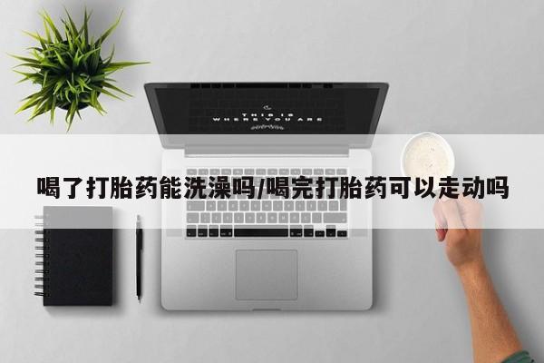 米非米索微信喝了打胎药能洗澡吗/喝完打胎药可以走动吗