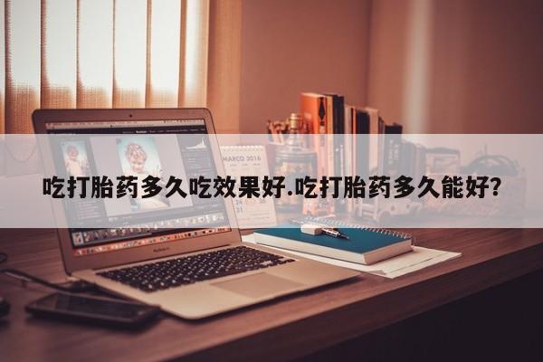 米非米索微信吃打胎药多久吃效果好.吃打胎药多久能好？