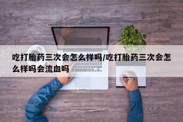 米非米索微信吃打胎药三次会怎么样吗/吃打胎药三次会怎么样吗会流血吗