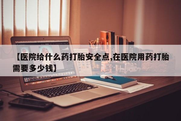 米非米索微信【医院给什么药打胎安全点,在医院用药打胎需要多少钱】