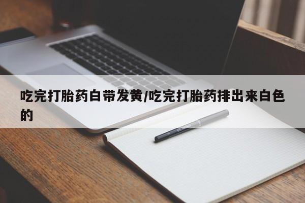 米非米索微信吃完打胎药白带发黄/吃完打胎药排出来白色的