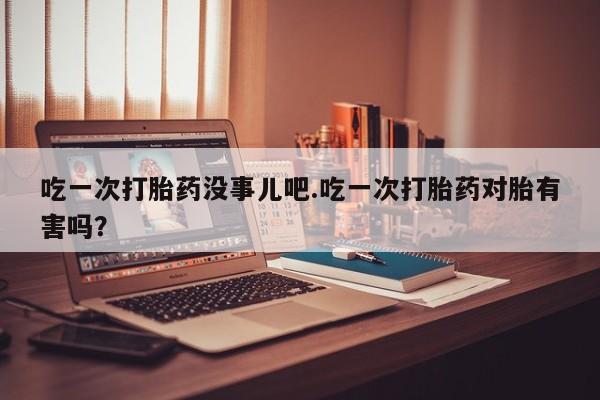 米非米索微信吃一次打胎药没事儿吧.吃一次打胎药对胎有害吗？