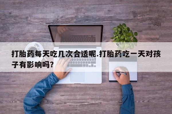 米非米索微信打胎药每天吃几次合适呢.打胎药吃一天对孩子有影响吗？